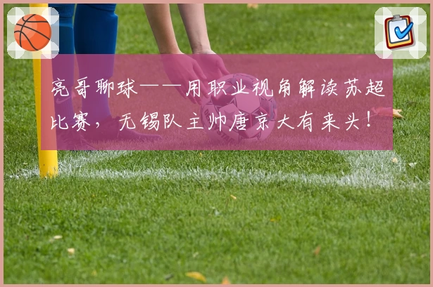 亮哥聊球——用职业视角解读苏超比赛，无锡队主帅唐京大有来头！