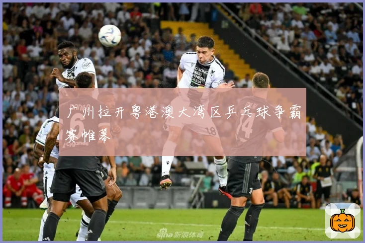 广州拉开粤港澳大湾区乒乓球争霸赛帷幕