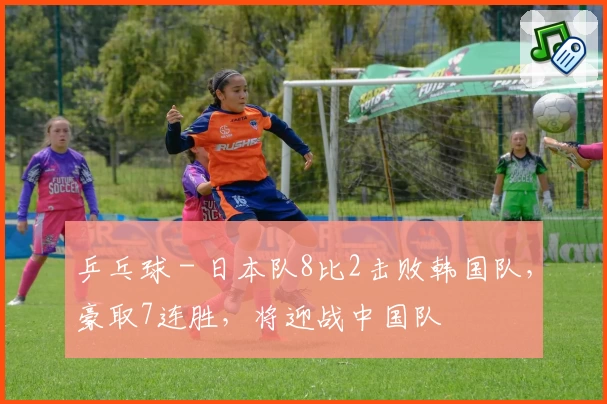乒乓球 - 日本队8比2击败韩国队，豪取7连胜，将迎战中国队