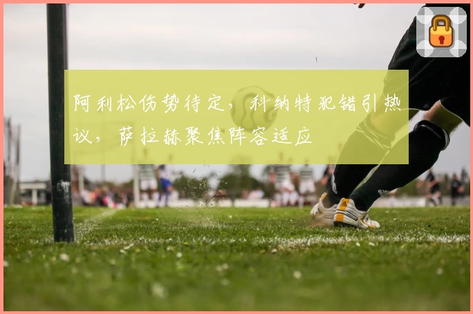 阿利松伤势待定，科纳特犯错引热议，萨拉赫聚焦阵容适应