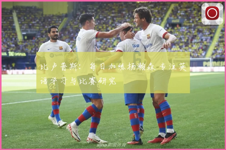 比卢普斯：每日加练杨瀚森 专注英语学习与比赛研究