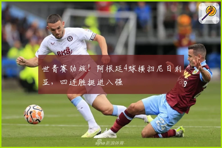 世青赛劲旅!阿根廷4球横扫尼日利亚,四连胜挺进八强
