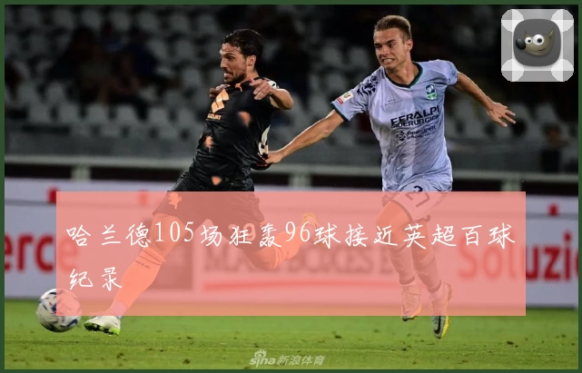 哈兰德105场狂轰96球接近英超百球纪录