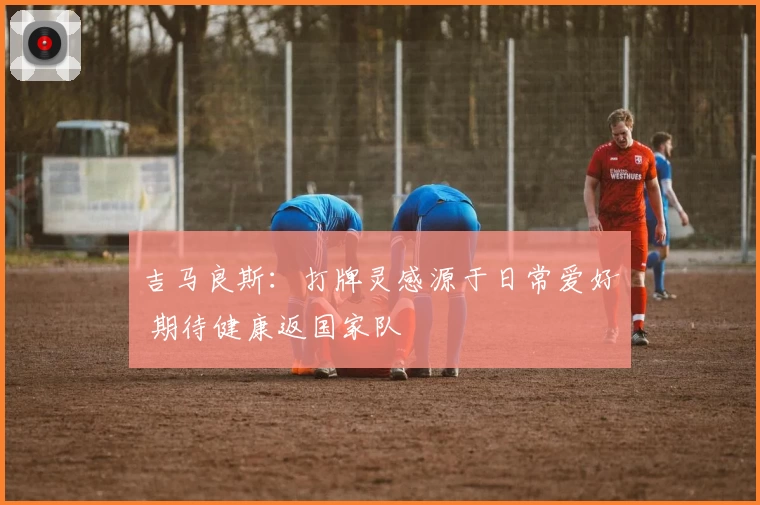 吉马良斯：打牌灵感源于日常爱好 期待健康返国家队