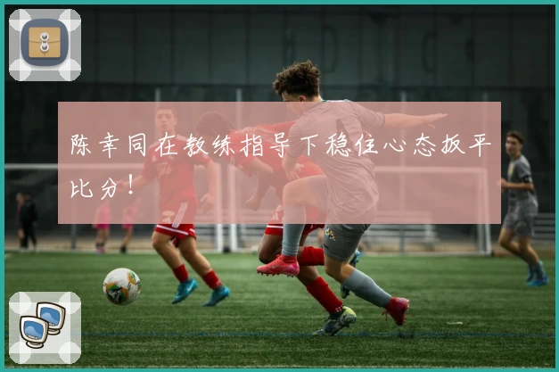 陈幸同在教练指导下稳住心态扳平比分！