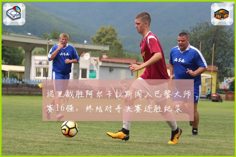 诺里战胜阿尔卡拉斯闯入巴黎大师赛16强,终结对手决赛连胜纪录