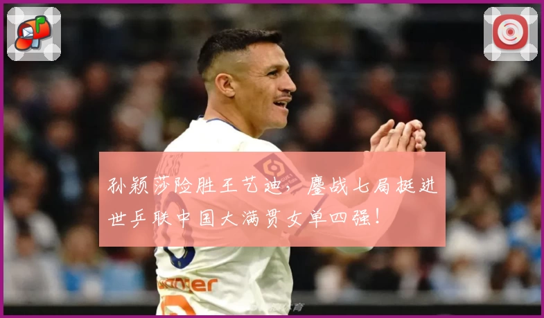 孙颖莎险胜王艺迪，鏖战七局挺进世乒联中国大满贯女单四强！