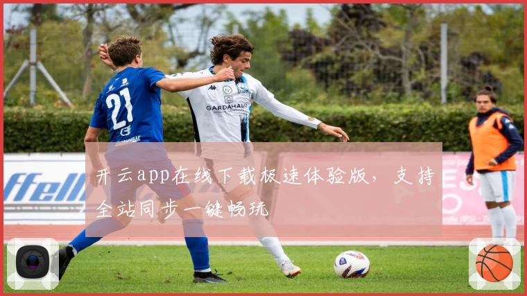 开云app在线下载极速体验版，支持全站同步一键畅玩