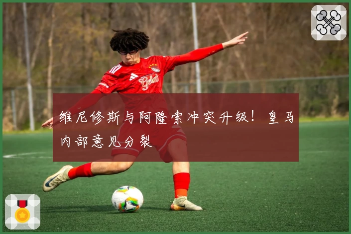 维尼修斯与阿隆索冲突升级！皇马内部意见分裂