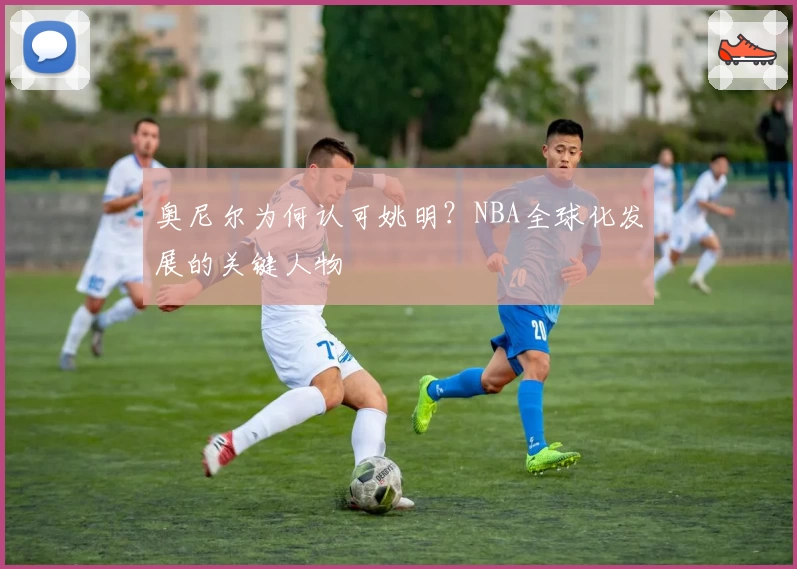 奥尼尔为何认可姚明？NBA全球化发展的关键人物
