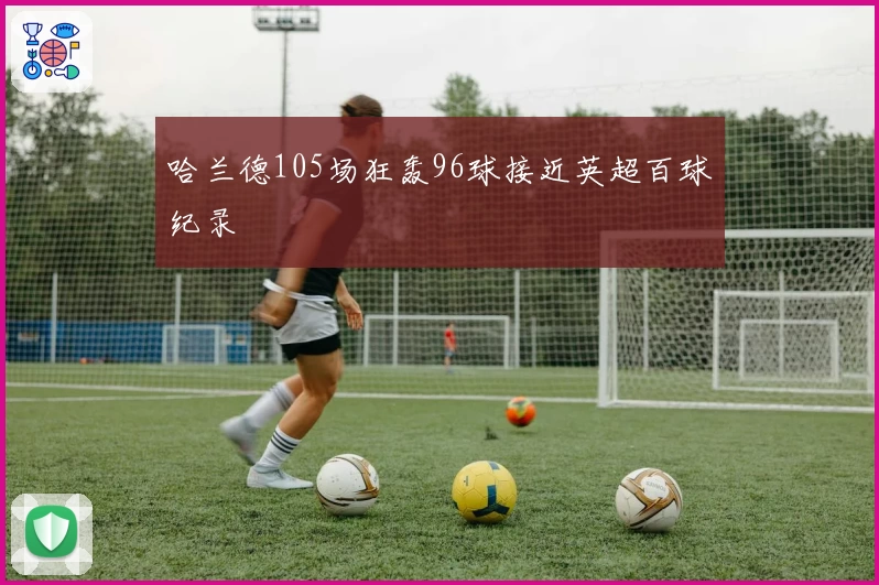 哈兰德105场狂轰96球接近英超百球纪录